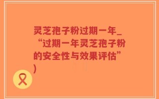 灵芝孢子粉过期一年_“过期一年灵芝孢子粉的安全性与效果评估”)