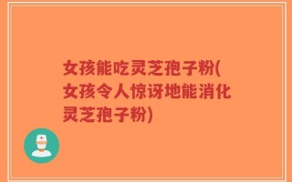 女孩能吃灵芝孢子粉(女孩令人惊讶地能消化灵芝孢子粉)