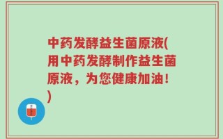 中药发酵益生菌原液(用中药发酵制作益生菌原液，为您健康加油！)