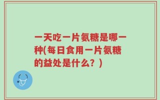 一天吃一片氨糖是哪一种(每日食用一片氨糖的益处是什么？)