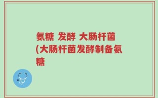 氨糖 发酵 大肠杆菌(大肠杆菌发酵制备氨糖