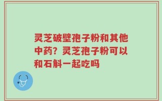 灵芝破壁孢子粉和其他中药？灵芝孢子粉可以和石斛一起吃吗