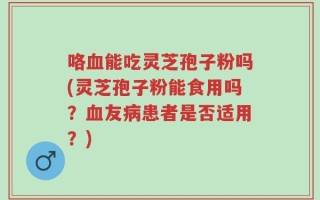 咯血能吃灵芝孢子粉吗(灵芝孢子粉能食用吗？血友病患者是否适用？)