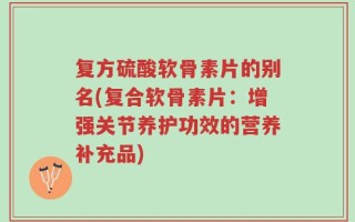 复方硫酸软骨素片的别名(复合软骨素片：增强关节养护功效的营养补充品)