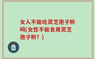 女人不能吃灵芝孢子粉吗(女性不能食用灵芝孢子粉？)