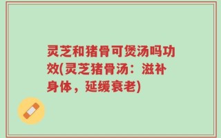 灵芝和猪骨可煲汤吗功效(灵芝猪骨汤：滋补身体，延缓衰老)
