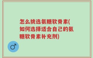 怎么挑选氨糖软骨素(如何选择适合自己的氨糖软骨素补充剂)