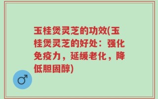 玉桂煲灵芝的功效(玉桂煲灵芝的好处：强化免疫力，延缓老化，降低胆固醇)