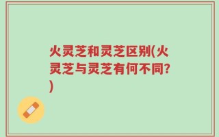 火灵芝和灵芝区别(火灵芝与灵芝有何不同？)