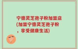 宁德灵芝孢子粉加盟店(加盟宁德灵芝孢子粉，享受健康生活)