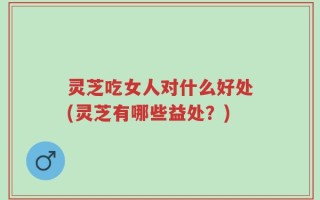 灵芝吃女人对什么好处(灵芝有哪些益处？)