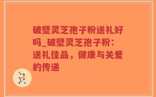破壁灵芝孢子粉送礼好吗_破壁灵芝孢子粉：送礼佳品，健康与关爱的传递