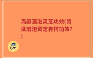 高粱酒泡灵芝功效(高粱酒泡灵芝有何功效？)