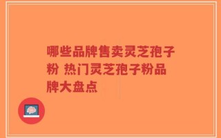 哪些品牌售卖灵芝孢子粉 热门灵芝孢子粉品牌大盘点