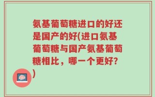氨基葡萄糖进口的好还是国产的好(进口氨基葡萄糖与国产氨基葡萄糖相比，哪一个更好？)