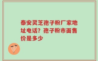 泰安灵芝孢子粉厂家地址电话？孢子粉市面售价是多少