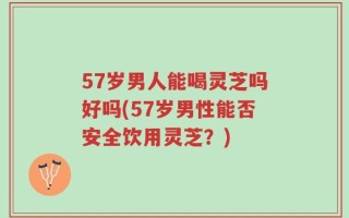 57岁男人能喝灵芝吗好吗(57岁男性能否安全饮用灵芝？)