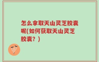 怎么拿取天山灵芝胶囊呢(如何获取天山灵芝胶囊？)