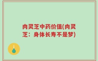 肉灵芝中药价值(肉灵芝：身体长寿不是梦)