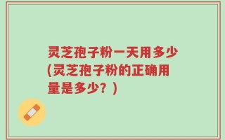 灵芝孢子粉一天用多少(灵芝孢子粉的正确用量是多少？)