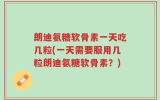朗迪氨糖软骨素一天吃几粒(一天需要服用几粒朗迪氨糖软骨素？)