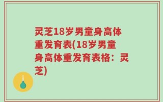 灵芝18岁男童身高体重发育表(18岁男童身高体重发育表格：灵芝)