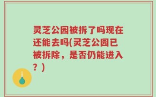 灵芝公园被拆了吗现在还能去吗(灵芝公园已被拆除，是否仍能进入？)