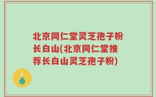 北京同仁堂灵芝孢子粉长白山(北京同仁堂推荐长白山灵芝孢子粉)