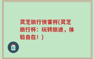 灵芝旅行快客杯(灵芝旅行杯：玩转旅途，体验自在！)