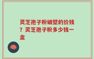 灵芝孢子粉破壁的价钱？灵芝孢子粉多少钱一盒