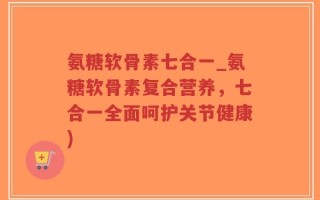 氨糖软骨素七合一_氨糖软骨素复合营养，七合一全面呵护关节健康)