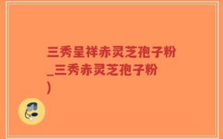 三秀呈祥赤灵芝孢子粉_三秀赤灵芝孢子粉 )