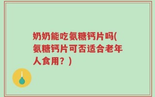 奶奶能吃氨糖钙片吗(氨糖钙片可否适合老年人食用？)