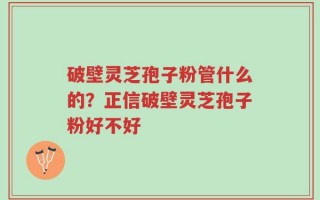 破壁灵芝孢子粉管什么的？正信破壁灵芝孢子粉好不好