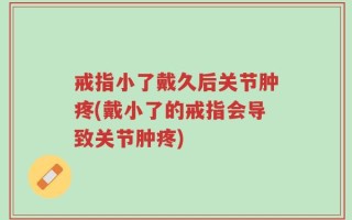 戒指小了戴久后关节肿疼(戴小了的戒指会导致关节肿疼)