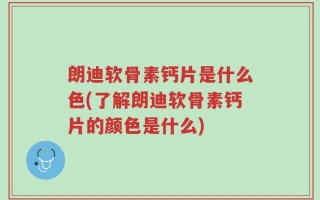 朗迪软骨素钙片是什么色(了解朗迪软骨素钙片的颜色是什么)