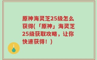 原神海灵芝25级怎么获得(「原神」海灵芝25级获取攻略，让你快速获得！)