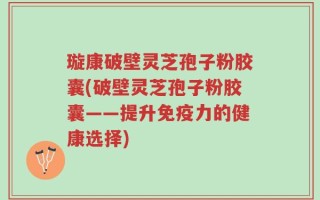 璇康破壁灵芝孢子粉胶囊(破壁灵芝孢子粉胶囊——提升免疫力的健康选择)