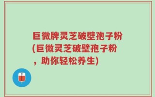 巨微牌灵芝破壁孢子粉(巨微灵芝破壁孢子粉，助你轻松养生)