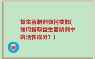 益生菌制剂如何提取(如何提取益生菌制剂中的活性成分？)