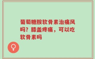 葡萄糖胺软骨素治痛风吗？膝盖疼痛，可以吃软骨素吗