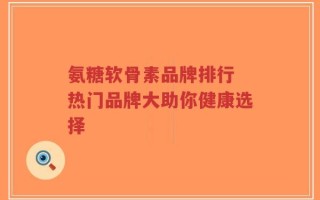 氨糖软骨素品牌排行 热门品牌大助你健康选择