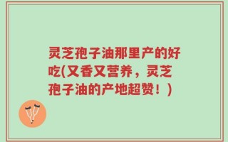 灵芝孢子油那里产的好吃(又香又营养，灵芝孢子油的产地超赞！)