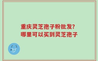 重庆灵芝孢子粉批发？哪里可以买到灵芝孢子