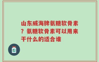 山东威海牌氨糖软骨素？氨糖软骨素可以用来干什么的适合谁