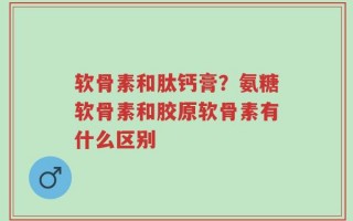软骨素和肽钙膏？氨糖软骨素和胶原软骨素有什么区别