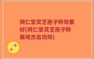 同仁堂灵芝孢子粉效果好(同仁堂灵芝孢子粉展现杰出功效)