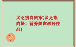灵芝瘦肉煲水(灵芝瘦肉煲：营养美食滋补佳品)