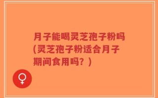 月子能喝灵芝孢子粉吗(灵芝孢子粉适合月子期间食用吗？)