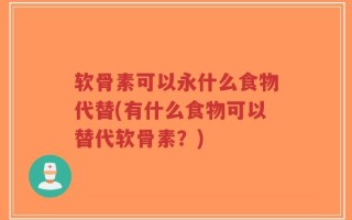 软骨素可以永什么食物代替(有什么食物可以替代软骨素？)